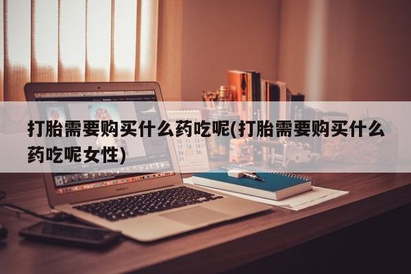 网上正品打胎药购买微信打胎需要购买什么药吃呢(打胎需要购买什么药吃呢女性)