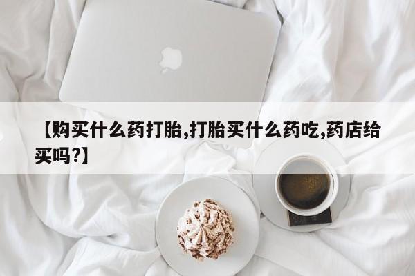 网上正品打胎药购买微信【购买什么药打胎,打胎买什么药吃,药店给买吗?】