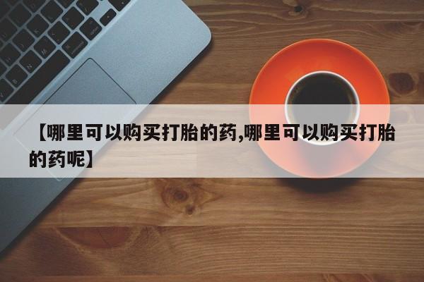 网上正品打胎药购买微信【哪里可以购买打胎的药,哪里可以购买打胎的药呢】