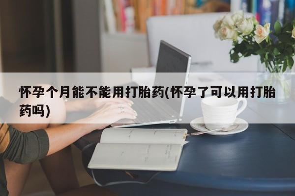 网上正品打胎药购买微信怀孕个月能不能用打胎药(怀孕了可以用打胎药吗)