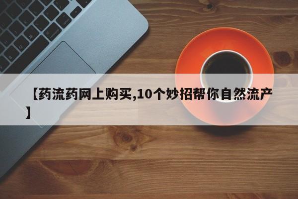 网上正品打胎药购买微信【药流药网上购买,10个妙招帮你自然流产】