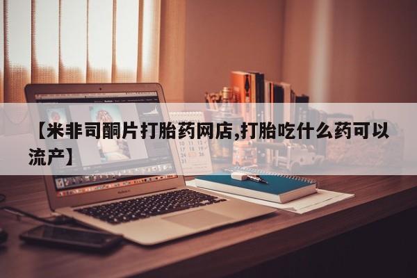 网上正品打胎药购买微信【米非司酮片打胎药网店,打胎吃什么药可以流产】